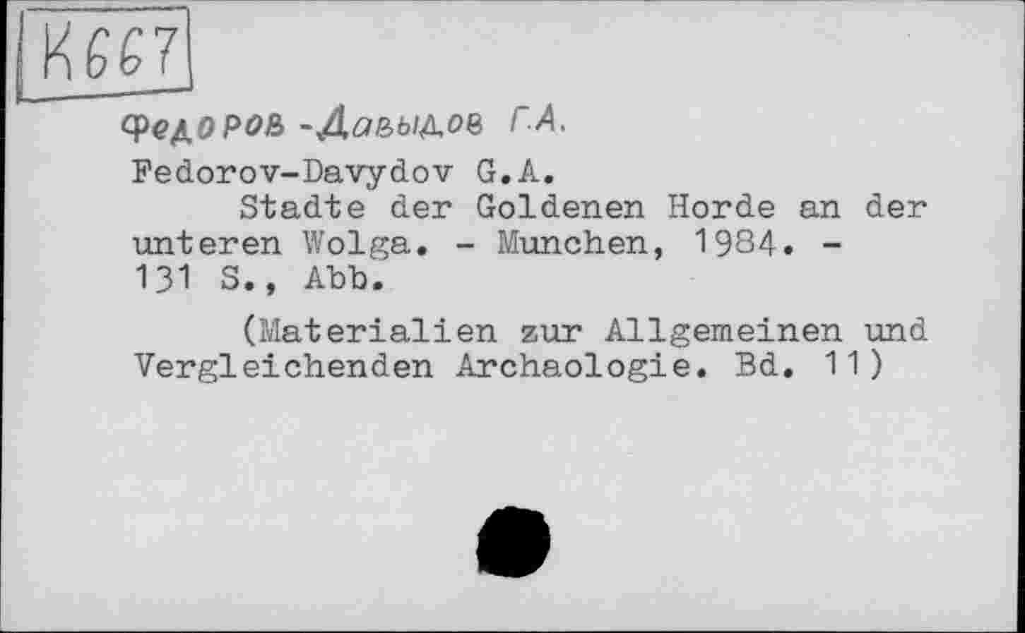 ﻿cpe^opoß -Даьы&оъ ГА.
Fedorov-Davydov G.А.
Städte der Goldenen Horde an der unteren Wolga. - München, 1984. -Ul S., Abb.
(Materialien zur Allgemeinen und Vergleichenden Archäologie. Bd. 11)